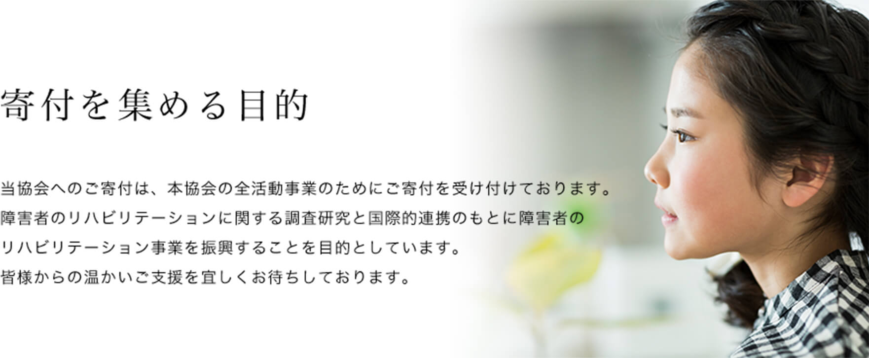 寄付を集める目的 当協会へのご寄付は、本協会の全活動事業のためにご寄付を受け付けております。障害者のリハビリテーションに関する調査研究と国際的連携のもとに障害者のリハビリテーション事業を振興することを目的としています。皆様からの温かいご支援を宜しくお待ちしております。